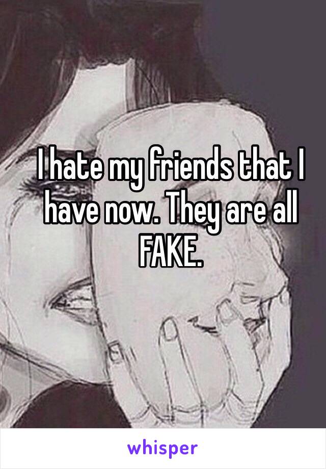 I hate my friends that I have now. They are all FAKE. 