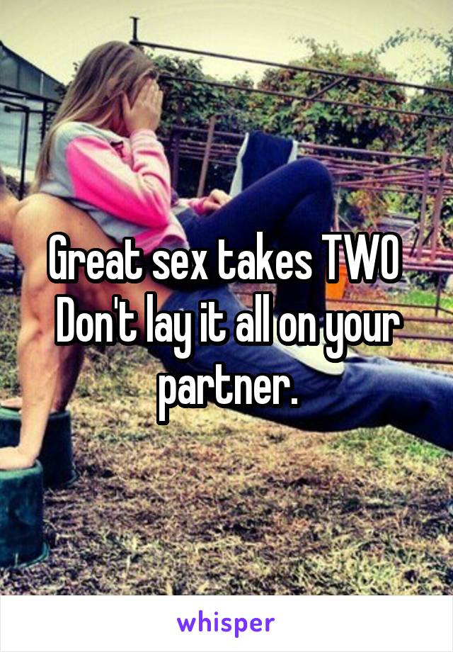 Great sex takes TWO 
Don't lay it all on your partner.