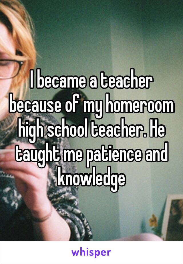 I became a teacher because of my homeroom high school teacher. He taught me patience and knowledge