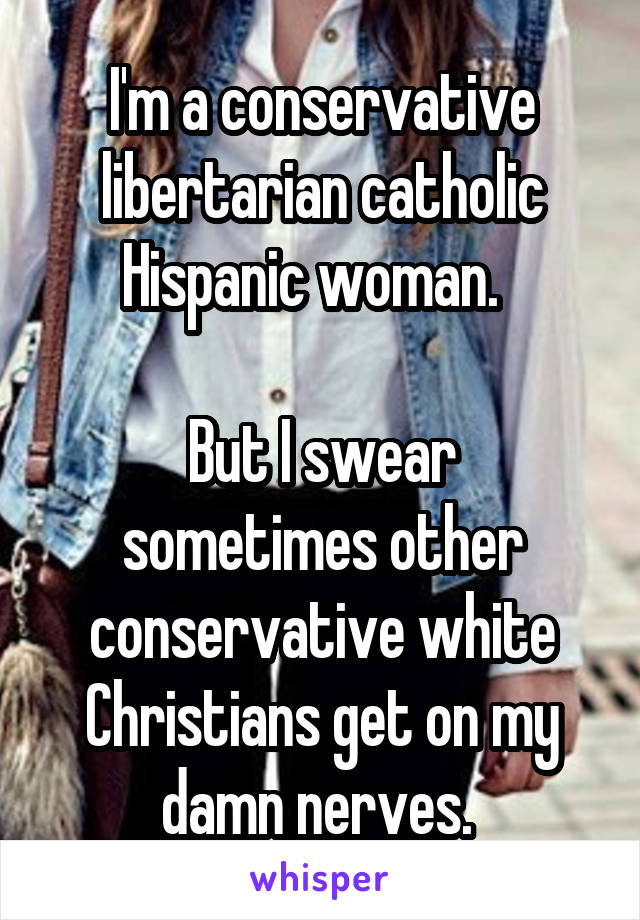 I'm a conservative libertarian catholic Hispanic woman.  

But I swear sometimes other conservative white Christians get on my damn nerves. 