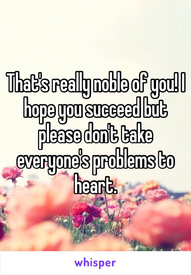 That's really noble of you! I hope you succeed but please don't take everyone's problems to heart. 