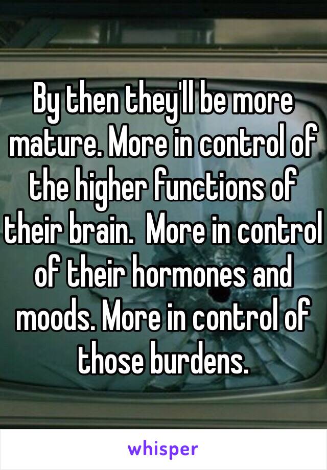 By then they'll be more mature. More in control of the higher functions of their brain.  More in control of their hormones and moods. More in control of those burdens. 