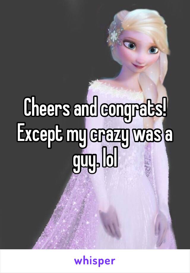 Cheers and congrats! Except my crazy was a guy. lol