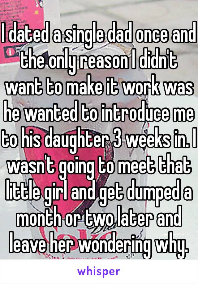 I dated a single dad once and the only reason I didn't want to make it work was he wanted to introduce me to his daughter 3 weeks in. I wasn't going to meet that little girl and get dumped a month or two later and leave her wondering why.