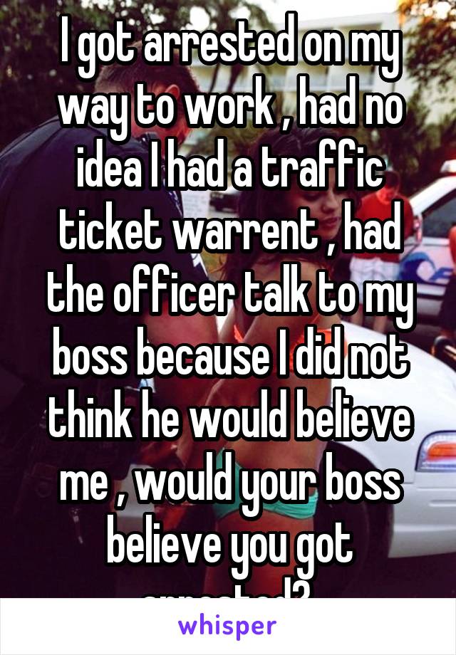 I got arrested on my way to work , had no idea I had a traffic ticket warrent , had the officer talk to my boss because I did not think he would believe me , would your boss believe you got arrested? 