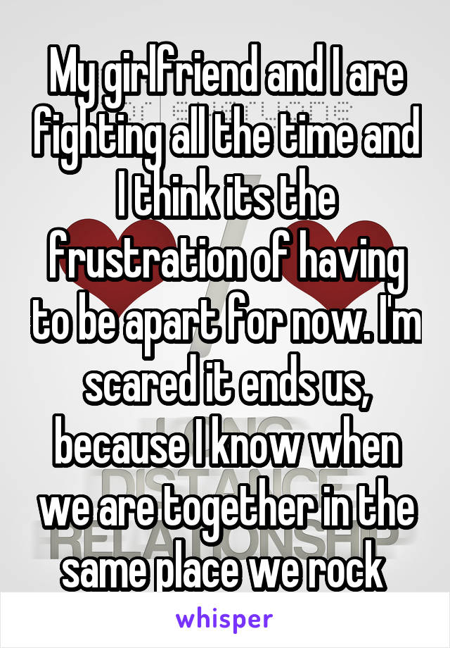 My girlfriend and I are fighting all the time and I think its the frustration of having to be apart for now. I'm scared it ends us, because I know when we are together in the same place we rock 