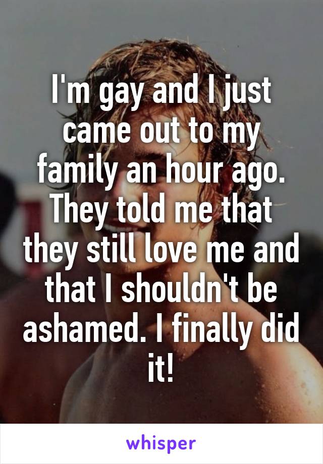 I'm gay and I just came out to my family an hour ago. They told me that they still love me and that I shouldn't be ashamed. I finally did it!