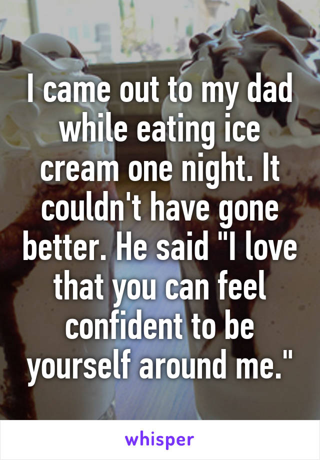 I came out to my dad while eating ice cream one night. It couldn't have gone better. He said "I love that you can feel confident to be yourself around me."