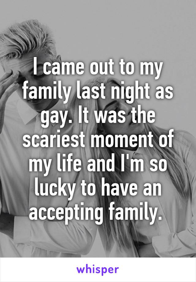 I came out to my family last night as gay. It was the scariest moment of my life and I'm so lucky to have an accepting family. 