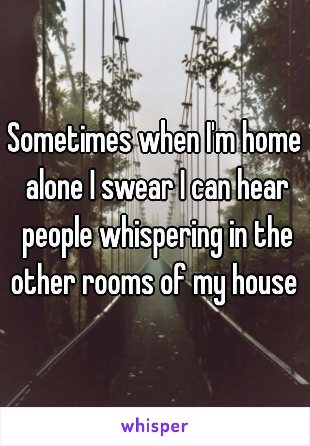 Sometimes when I'm home alone I swear I can hear people whispering in the other rooms of my house 