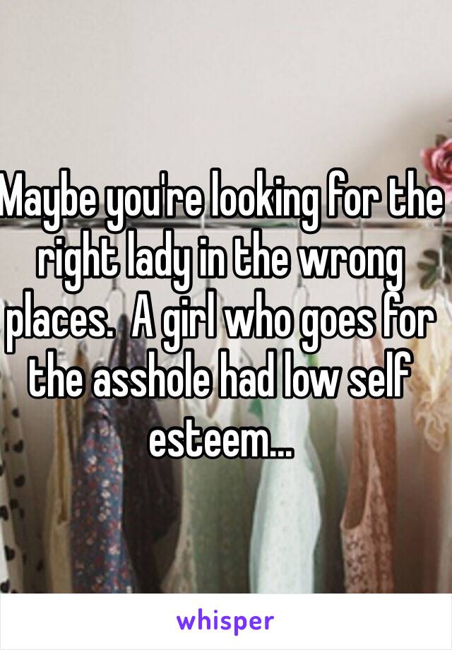 Maybe you're looking for the right lady in the wrong places.  A girl who goes for the asshole had low self esteem... 