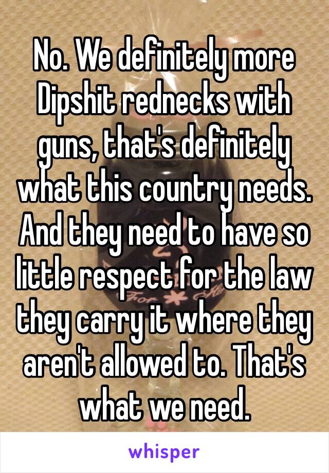 No. We definitely more Dipshit rednecks with guns, that's definitely what this country needs. And they need to have so little respect for the law they carry it where they aren't allowed to. That's what we need. 