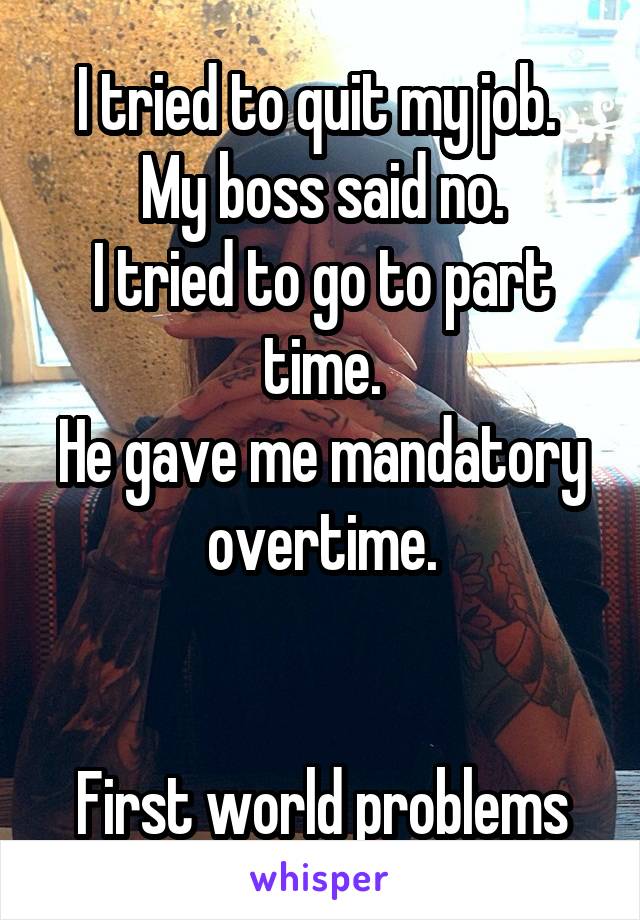 I tried to quit my job. 
My boss said no.
I tried to go to part time.
He gave me mandatory overtime.


First world problems