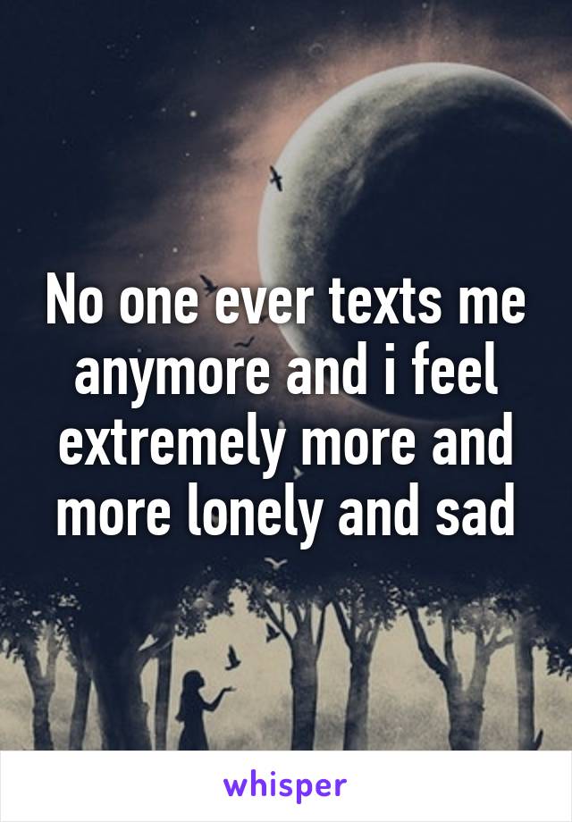 No one ever texts me anymore and i feel extremely more and more lonely and sad