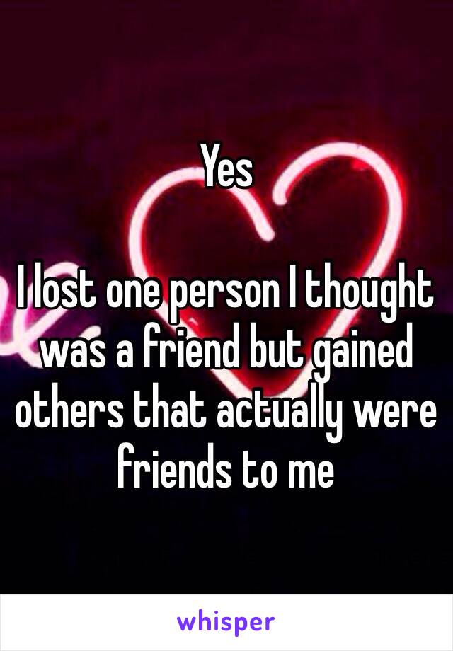 Yes 

I lost one person I thought was a friend but gained others that actually were friends to me