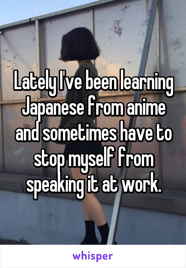 Lately I've been learning Japanese from anime and sometimes have to stop myself from speaking it at work.