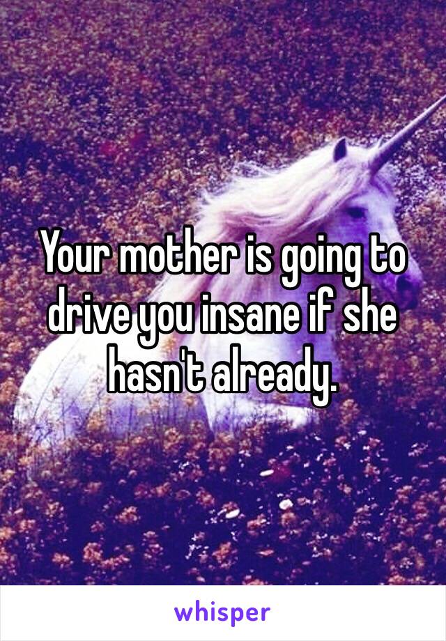 Your mother is going to drive you insane if she hasn't already. 