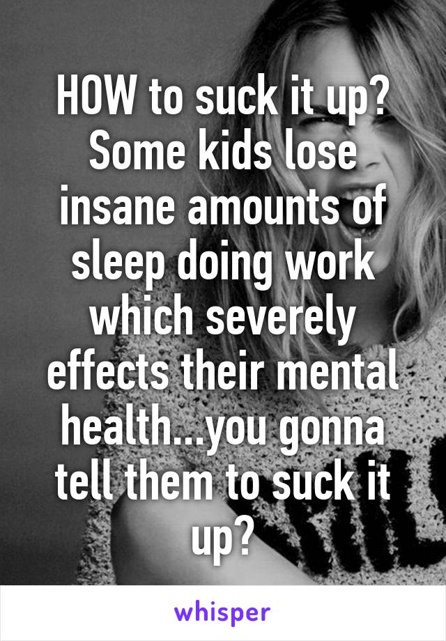 HOW to suck it up? Some kids lose insane amounts of sleep doing work which severely effects their mental health...you gonna tell them to suck it up?