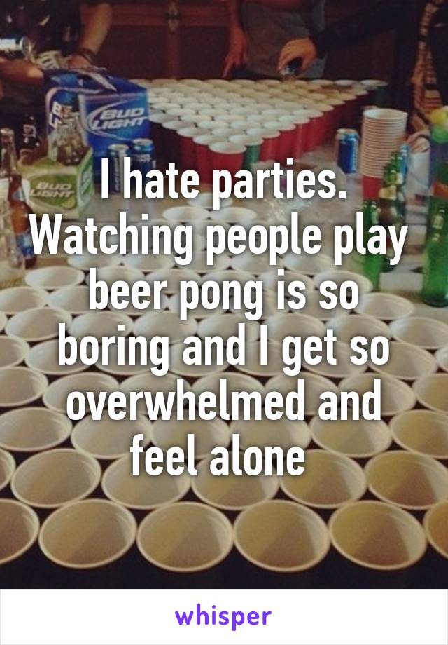 I hate parties. Watching people play  beer pong is so boring and I get so overwhelmed and feel alone 