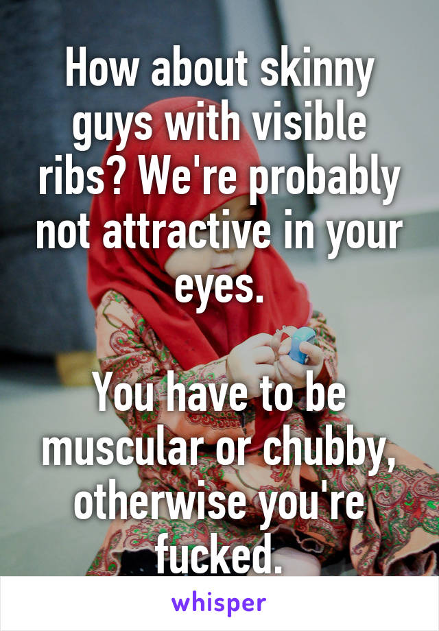 How about skinny guys with visible ribs? We're probably not attractive in your eyes.

You have to be muscular or chubby, otherwise you're fucked.