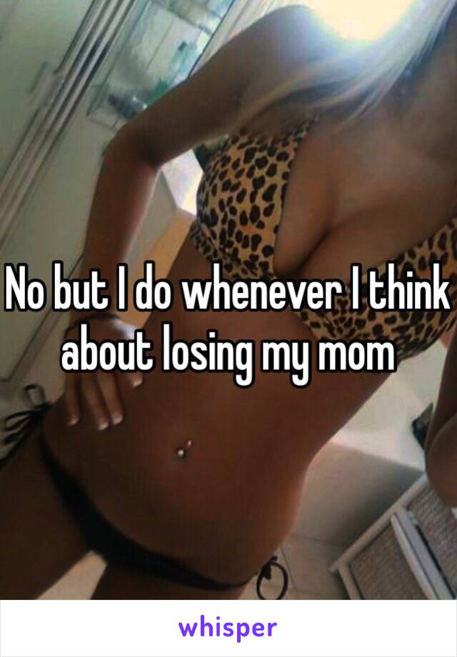 No but I do whenever I think about losing my mom 