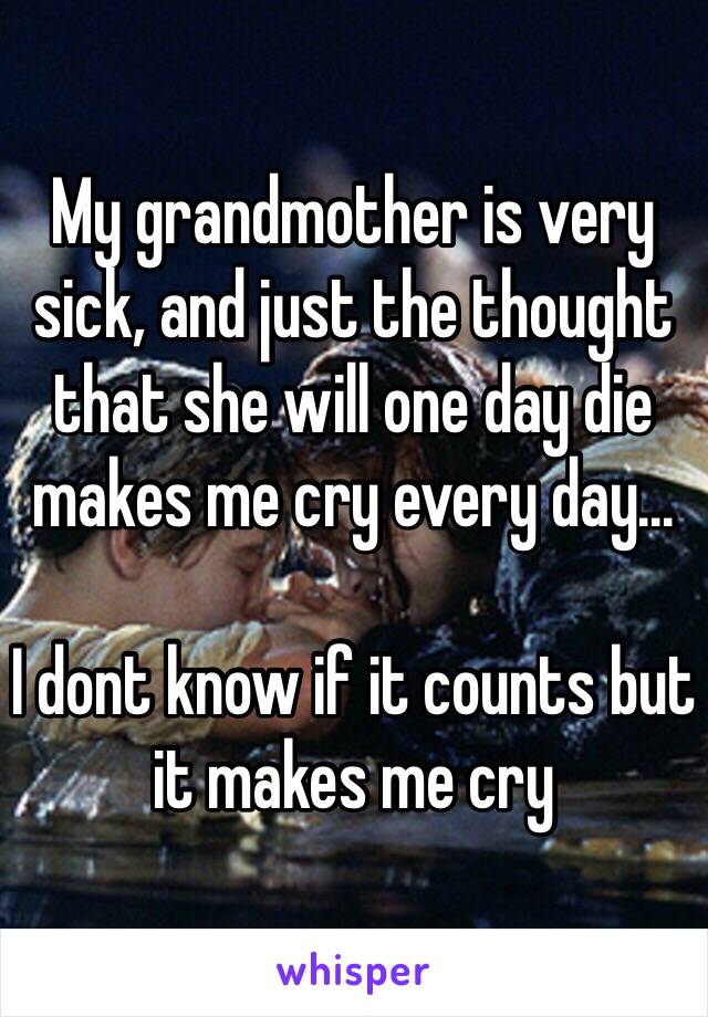 My grandmother is very sick, and just the thought that she will one day die makes me cry every day...

I dont know if it counts but it makes me cry