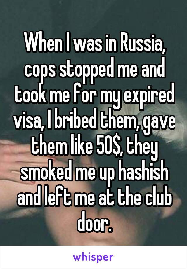 When I was in Russia, cops stopped me and took me for my expired visa, I bribed them, gave them like 50$, they smoked me up hashish and left me at the club door.
