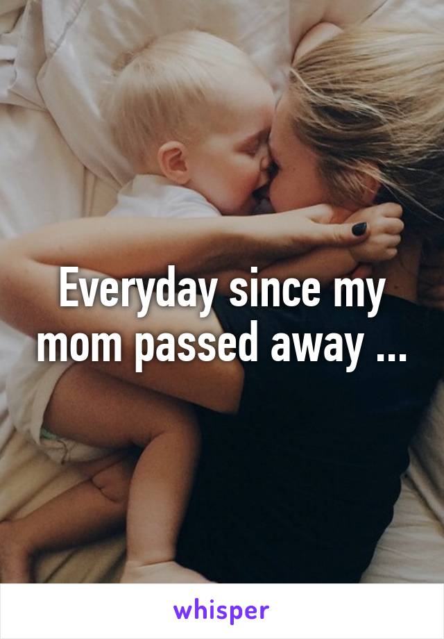 Everyday since my mom passed away ...