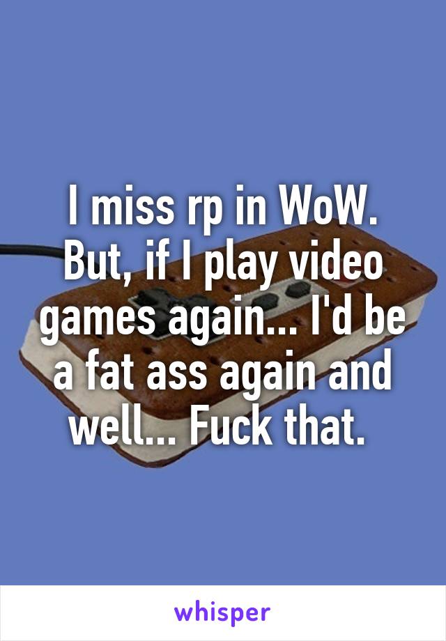 I miss rp in WoW. But, if I play video games again... I'd be a fat ass again and well... Fuck that. 