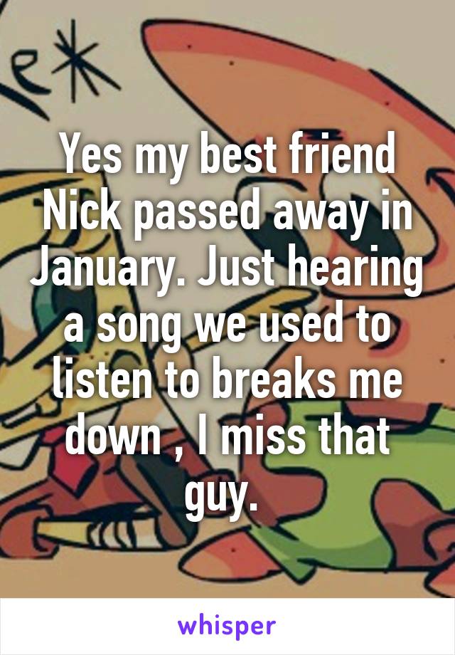 Yes my best friend Nick passed away in January. Just hearing a song we used to listen to breaks me down , I miss that guy. 