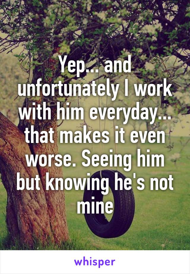 Yep... and unfortunately I work with him everyday... that makes it even worse. Seeing him but knowing he's not mine