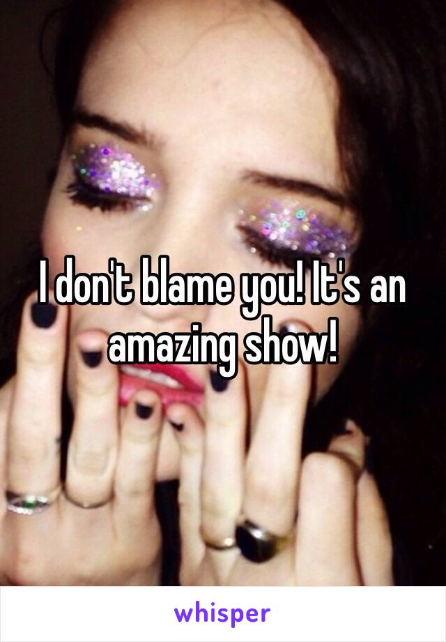 I don't blame you! It's an amazing show!