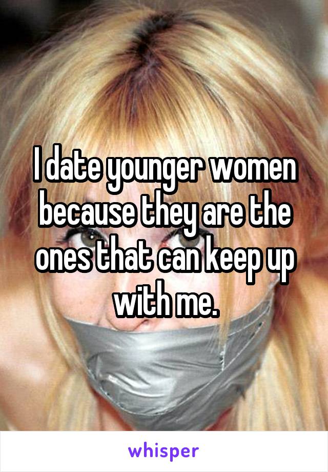 I date younger women because they are the ones that can keep up with me.