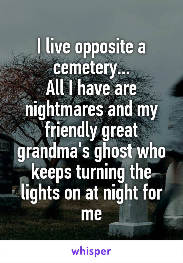 I live opposite a cemetery...
All I have are nightmares and my friendly great grandma's ghost who keeps turning the lights on at night for me