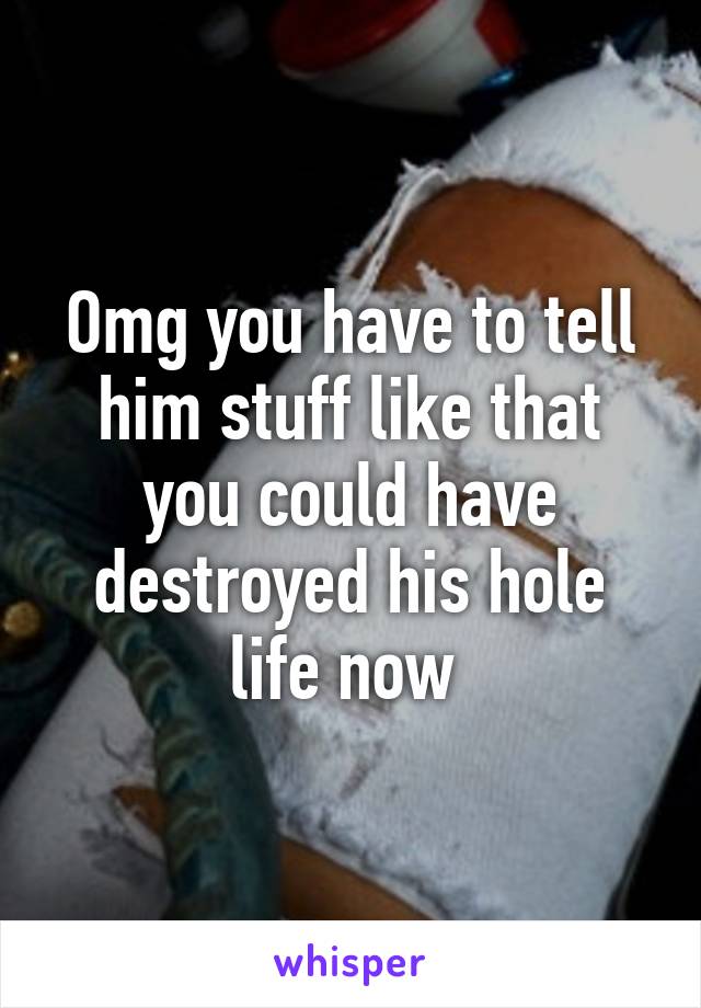 Omg you have to tell him stuff like that you could have destroyed his hole life now 