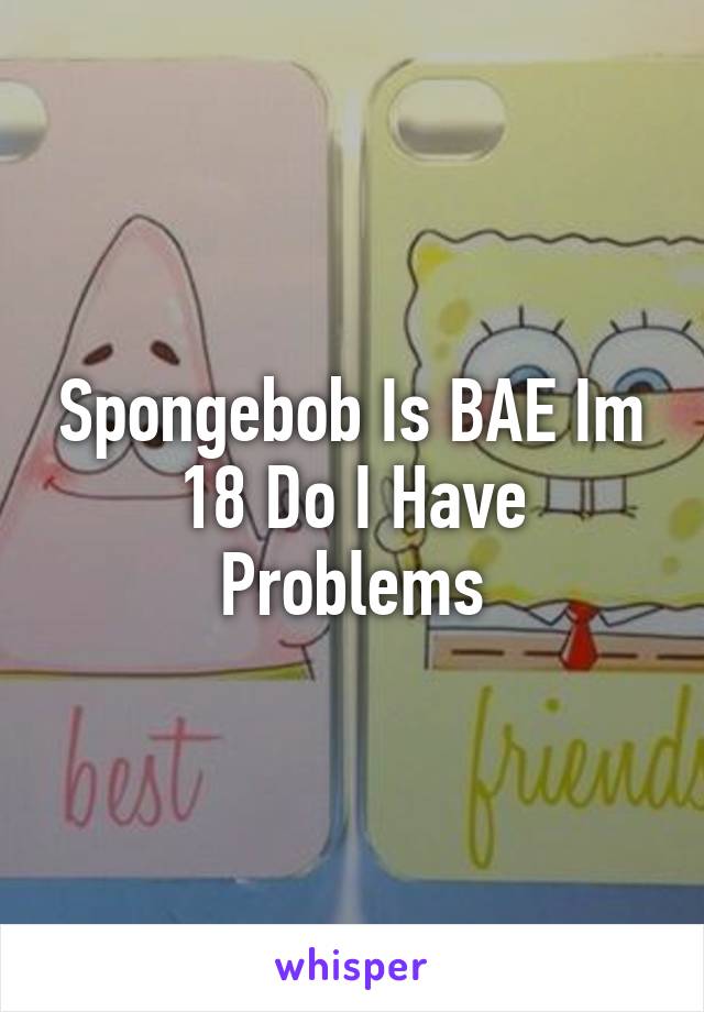 Spongebob Is BAE Im 18 Do I Have Problems