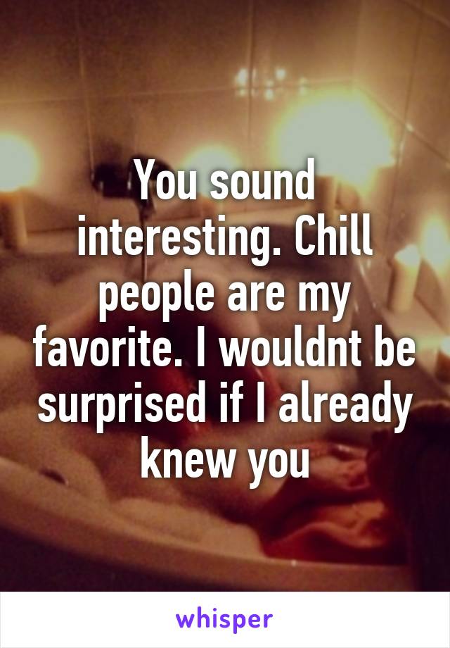 You sound interesting. Chill people are my favorite. I wouldnt be surprised if I already knew you