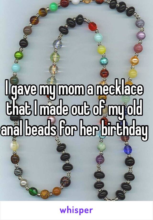 I gave my mom a necklace that I made out of my old anal beads for her birthday 