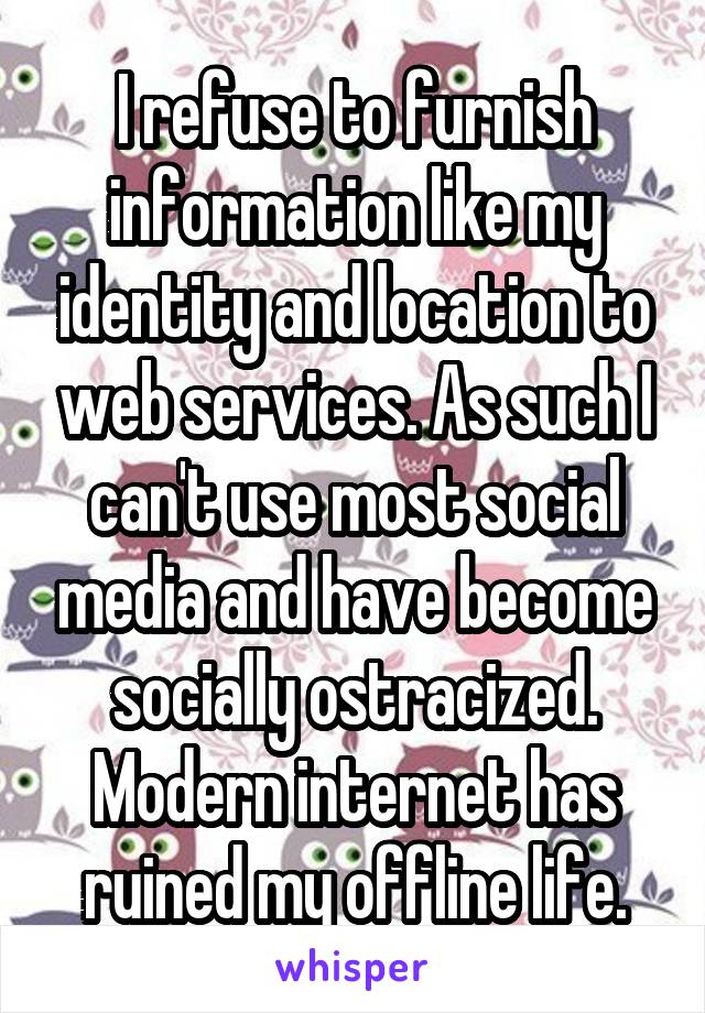 I refuse to furnish information like my identity and location to web services. As such I can't use most social media and have become socially ostracized. Modern internet has ruined my offline life.