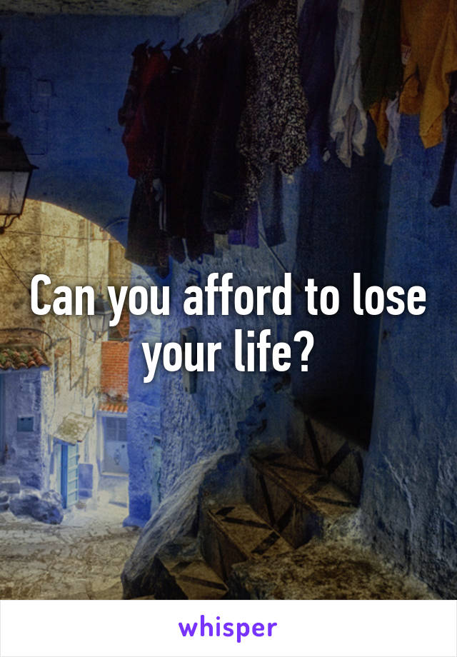 Can you afford to lose your life?