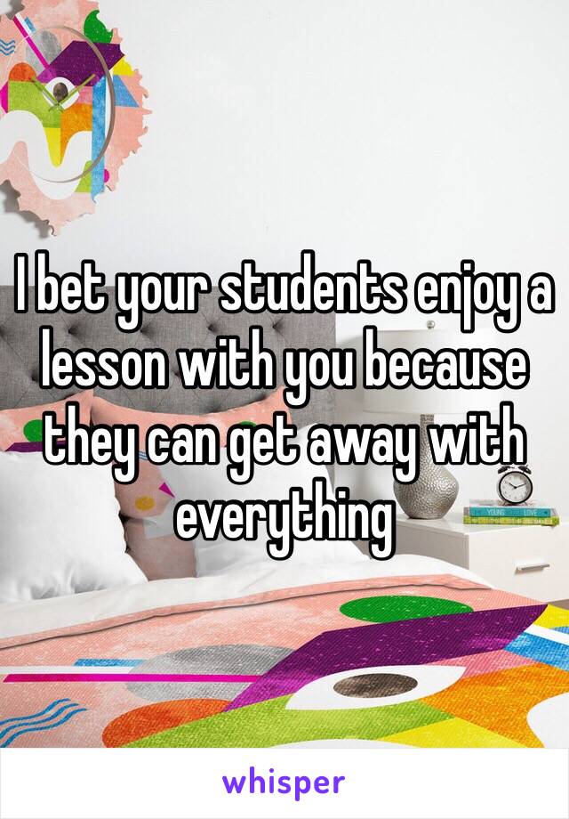 I bet your students enjoy a lesson with you because they can get away with everything 