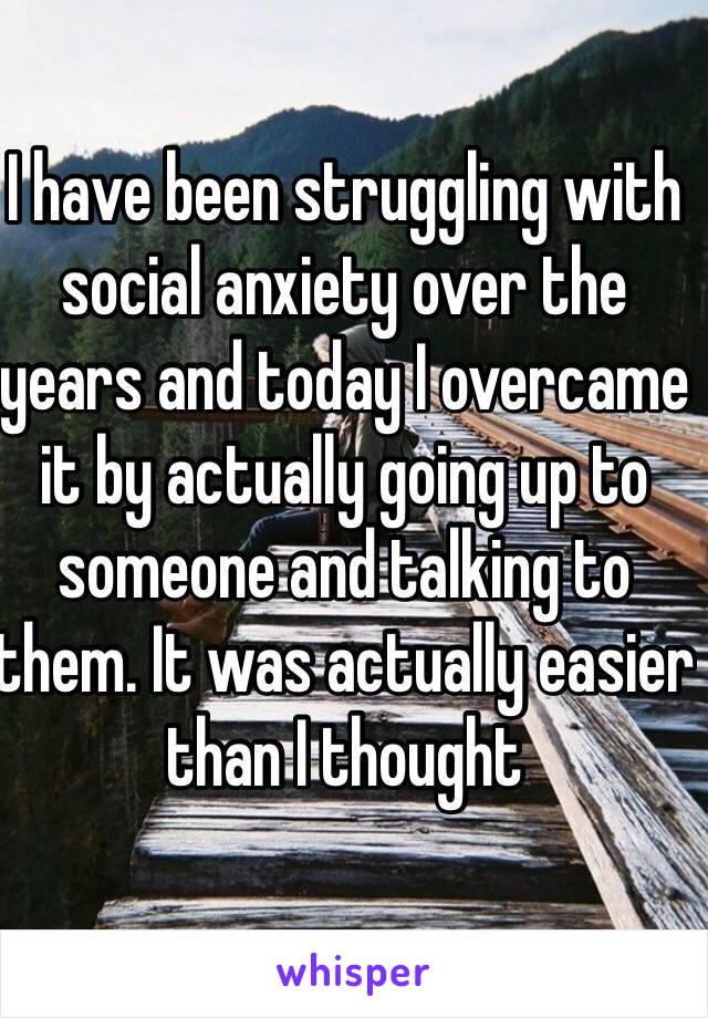 I have been struggling with social anxiety over the years and today I overcame it by actually going up to someone and talking to them. It was actually easier than I thought