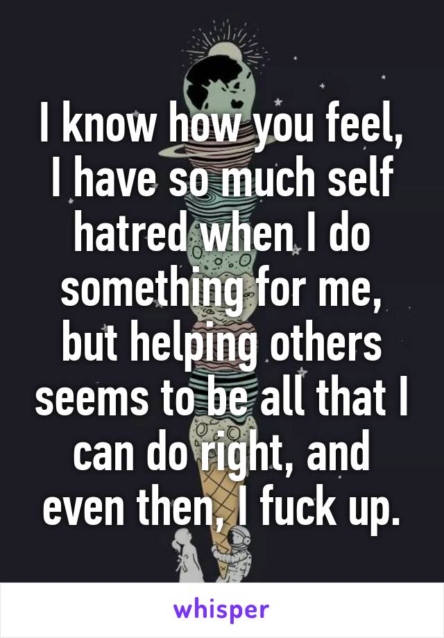 I know how you feel, I have so much self hatred when I do something for me, but helping others seems to be all that I can do right, and even then, I fuck up.