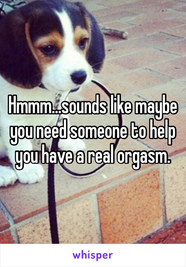 Hmmm...sounds like maybe you need someone to help you have a real orgasm. 