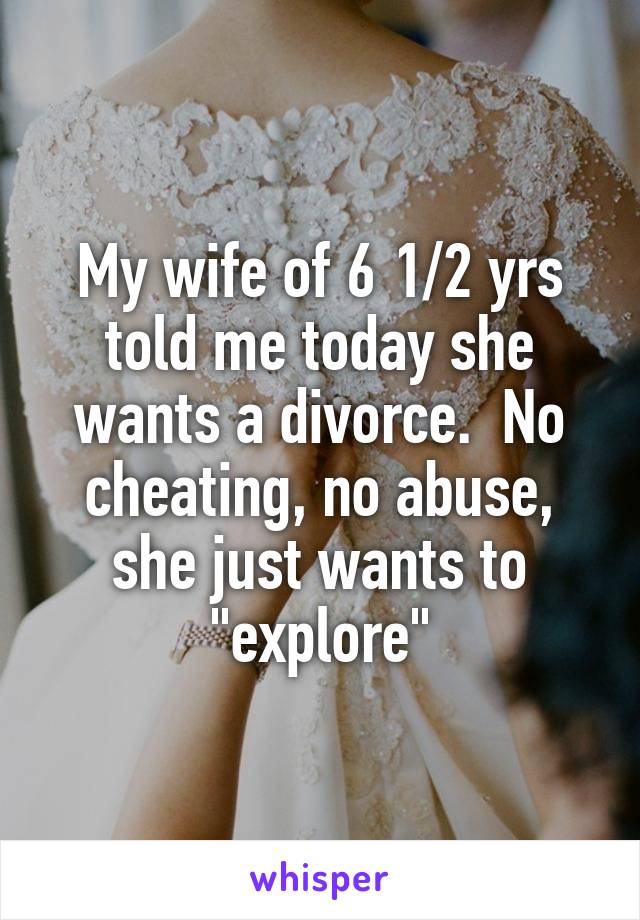 My wife of 6 1/2 yrs told me today she wants a divorce.  No cheating, no abuse, she just wants to "explore"
