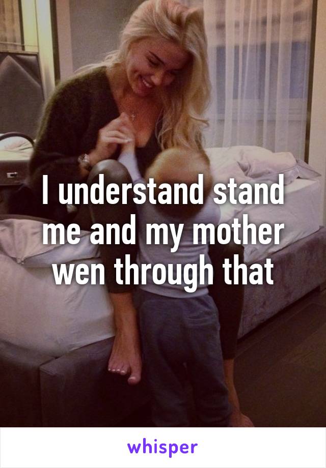 I understand stand me and my mother wen through that