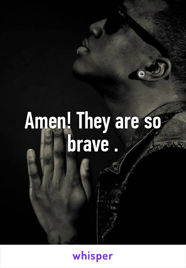 Amen! They are so brave .