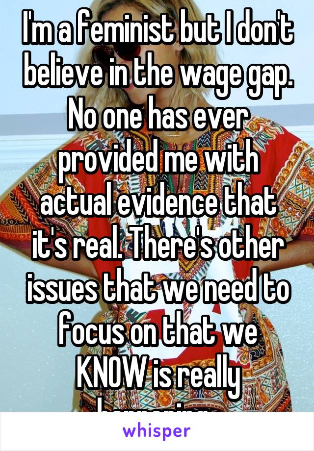 I'm a feminist but I don't believe in the wage gap. No one has ever provided me with actual evidence that it's real. There's other issues that we need to focus on that we KNOW is really happening. 