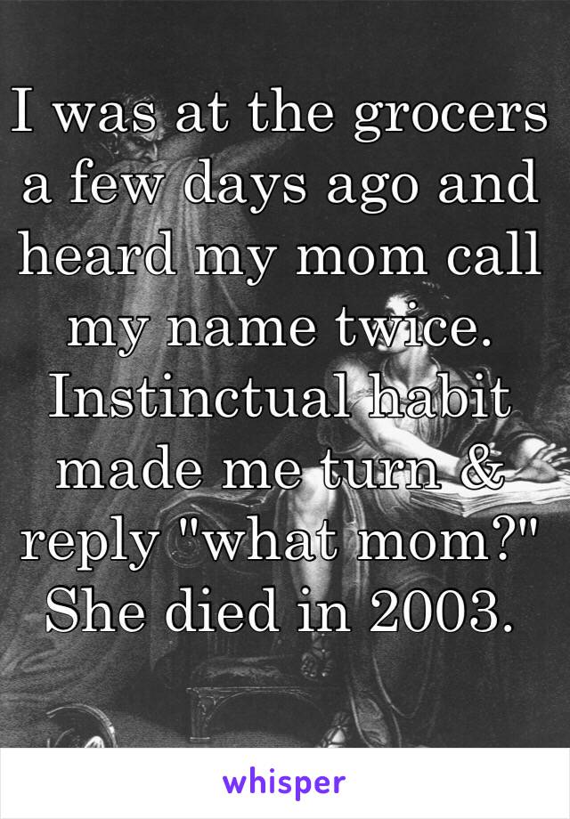 I was at the grocers a few days ago and heard my mom call my name twice. Instinctual habit made me turn & reply "what mom?" 
She died in 2003. 