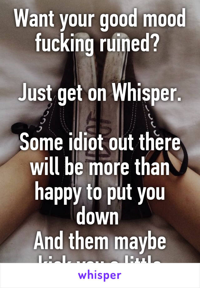 Want your good mood fucking ruined? 

Just get on Whisper. 
Some idiot out there will be more than happy to put you down 
And them maybe kick you a little